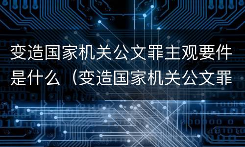 变造国家机关公文罪主观要件是什么（变造国家机关公文罪主观要件是什么意思）