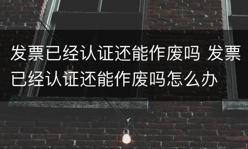 发票已经认证还能作废吗 发票已经认证还能作废吗怎么办