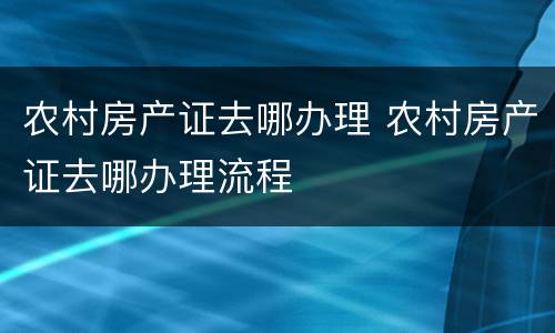 农村房产证去哪办理 农村房产证去哪办理流程
