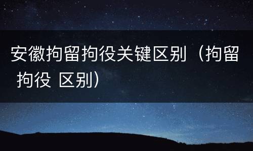 安徽拘留拘役关键区别（拘留 拘役 区别）