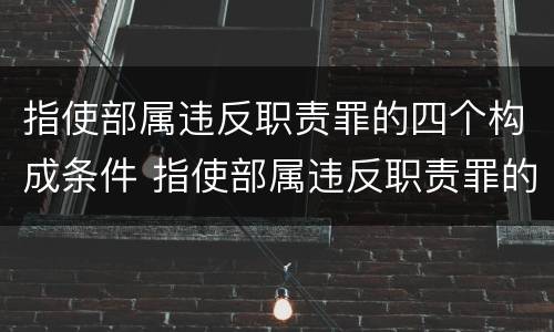 指使部属违反职责罪的四个构成条件 指使部属违反职责罪的四个构成条件是