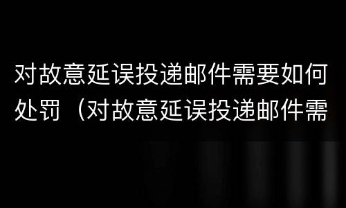 对故意延误投递邮件需要如何处罚（对故意延误投递邮件需要如何处罚呢）