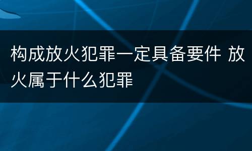 构成放火犯罪一定具备要件 放火属于什么犯罪