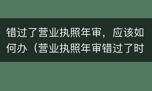 错过了营业执照年审，应该如何办（营业执照年审错过了时间,还可以年审吗?）