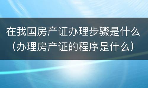 在我国房产证办理步骤是什么（办理房产证的程序是什么）