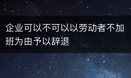 企业可以不可以以劳动者不加班为由予以辞退