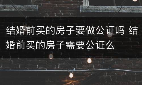 结婚前买的房子要做公证吗 结婚前买的房子需要公证么