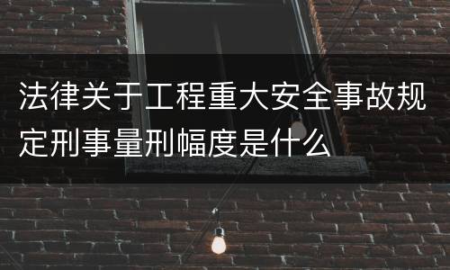 法律关于工程重大安全事故规定刑事量刑幅度是什么