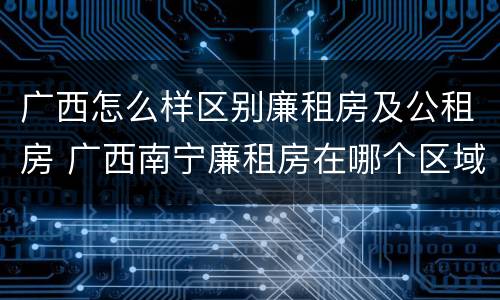 广西怎么样区别廉租房及公租房 广西南宁廉租房在哪个区域
