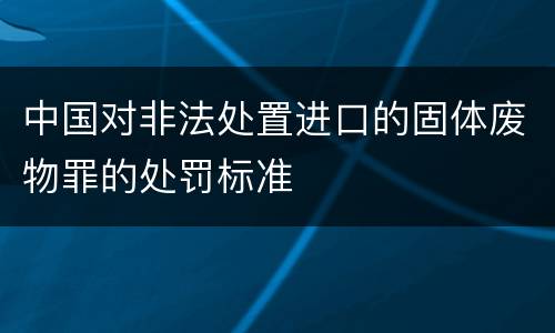 中国对非法处置进口的固体废物罪的处罚标准