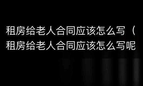 租房给老人合同应该怎么写（租房给老人合同应该怎么写呢）