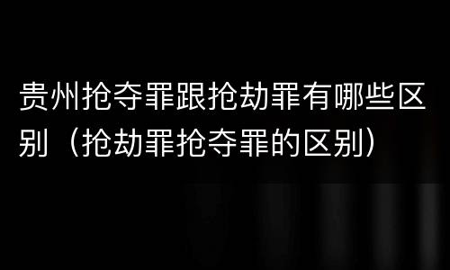 贵州抢夺罪跟抢劫罪有哪些区别（抢劫罪抢夺罪的区别）