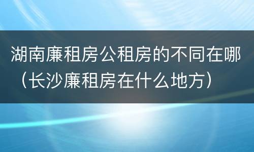 湖南廉租房公租房的不同在哪（长沙廉租房在什么地方）