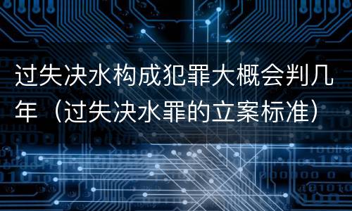 过失决水构成犯罪大概会判几年（过失决水罪的立案标准）