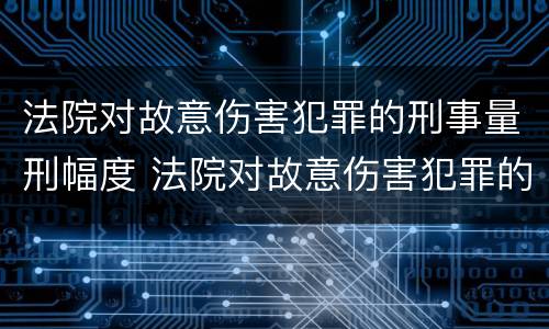 法院对故意伤害犯罪的刑事量刑幅度 法院对故意伤害犯罪的刑事量刑幅度有多大