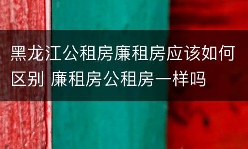 黑龙江公租房廉租房应该如何区别 廉租房公租房一样吗