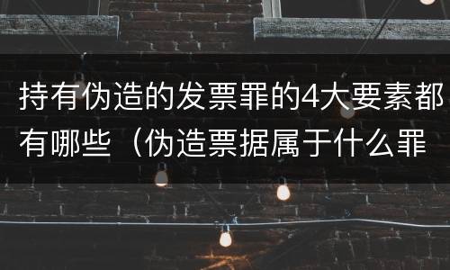 持有伪造的发票罪的4大要素都有哪些（伪造票据属于什么罪）
