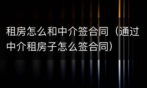 租房怎么和中介签合同（通过中介租房子怎么签合同）