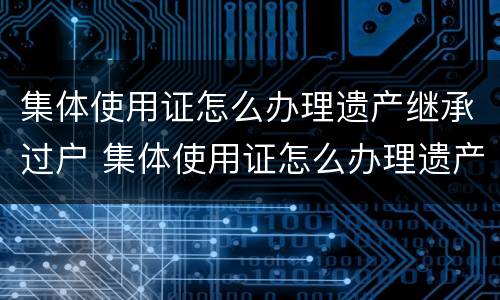 集体使用证怎么办理遗产继承过户 集体使用证怎么办理遗产继承过户流程