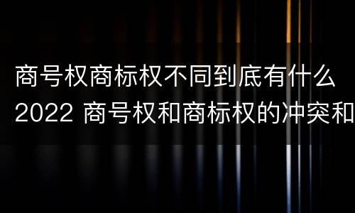 商号权商标权不同到底有什么2022 商号权和商标权的冲突和解决