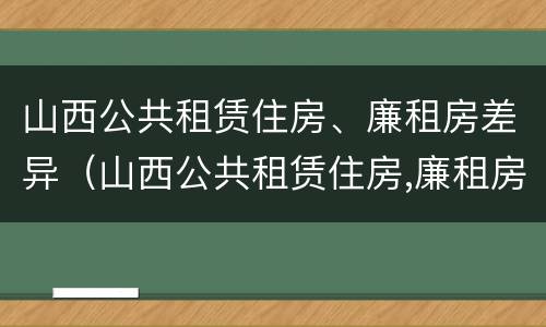 山西公共租赁住房、廉租房差异（山西公共租赁住房,廉租房差异分析）
