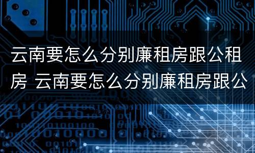 云南要怎么分别廉租房跟公租房 云南要怎么分别廉租房跟公租房呢