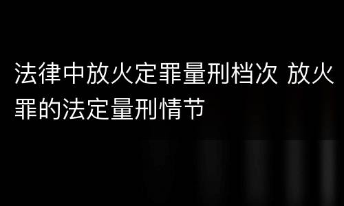 法律中放火定罪量刑档次 放火罪的法定量刑情节