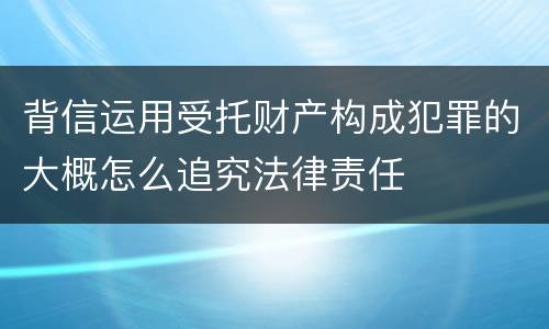 背信运用受托财产构成犯罪的大概怎么追究法律责任