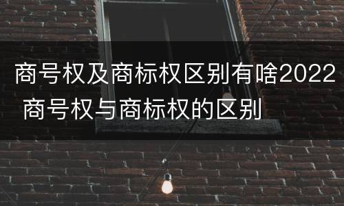 商号权及商标权区别有啥2022 商号权与商标权的区别