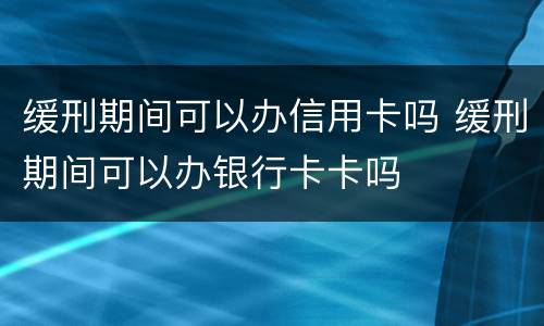 缓刑期间可以办信用卡吗 缓刑期间可以办银行卡卡吗