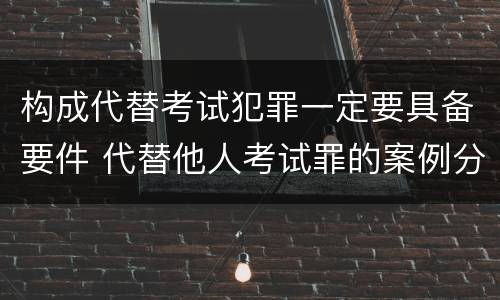 构成代替考试犯罪一定要具备要件 代替他人考试罪的案例分析