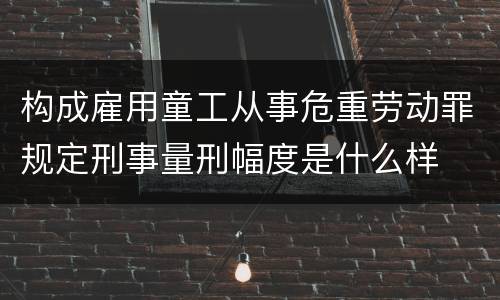 构成雇用童工从事危重劳动罪规定刑事量刑幅度是什么样