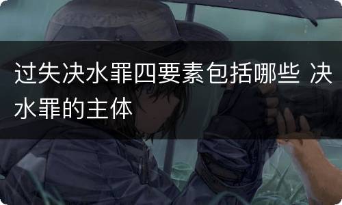 过失决水罪四要素包括哪些 决水罪的主体