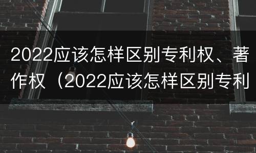 2022应该怎样区别专利权、著作权（2022应该怎样区别专利权,著作权是否合法）