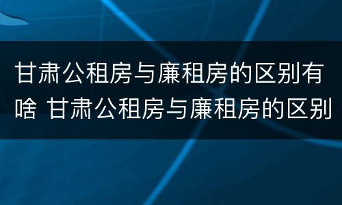 甘肃公租房与廉租房的区别有啥 甘肃公租房与廉租房的区别有啥不一样