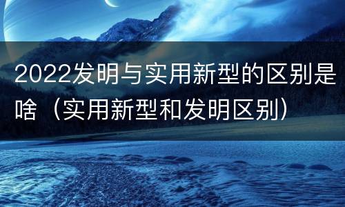 2022发明与实用新型的区别是啥（实用新型和发明区别）