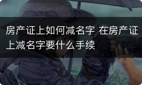 房产证上如何减名字 在房产证上减名字要什么手续
