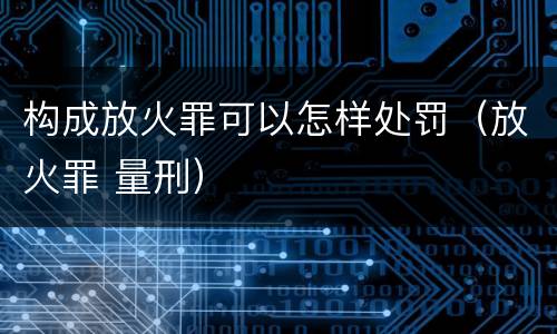 构成放火罪可以怎样处罚（放火罪 量刑）