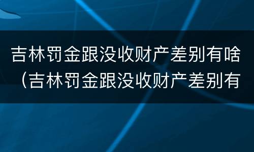 吉林罚金跟没收财产差别有啥（吉林罚金跟没收财产差别有啥不一样）
