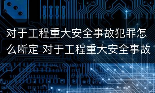 对于工程重大安全事故犯罪怎么断定 对于工程重大安全事故犯罪怎么断定责任