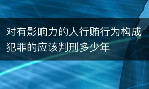 对有影响力的人行贿行为构成犯罪的应该判刑多少年