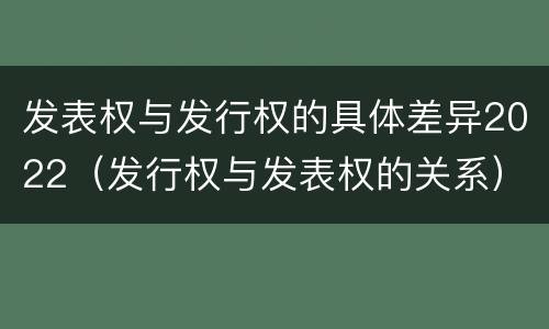 发表权与发行权的具体差异2022（发行权与发表权的关系）