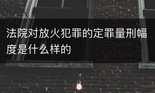法院对放火犯罪的定罪量刑幅度是什么样的