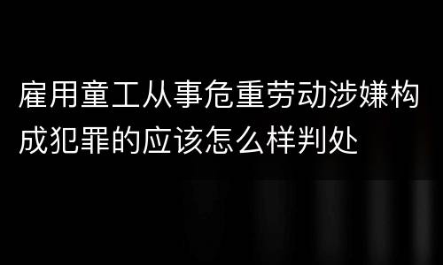 雇用童工从事危重劳动涉嫌构成犯罪的应该怎么样判处