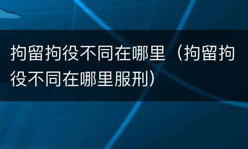 拘留拘役不同在哪里（拘留拘役不同在哪里服刑）