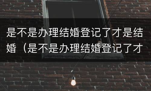 是不是办理结婚登记了才是结婚（是不是办理结婚登记了才是结婚证）