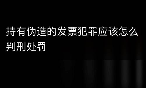 持有伪造的发票犯罪应该怎么判刑处罚