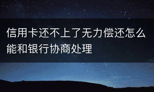 信用卡还不上了无力偿还怎么能和银行协商处理