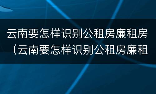 云南要怎样识别公租房廉租房（云南要怎样识别公租房廉租房名单）