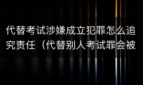 代替考试涉嫌成立犯罪怎么追究责任（代替别人考试罪会被禁考么）
